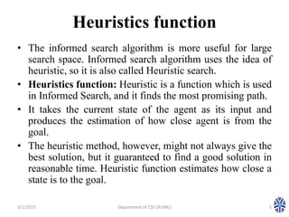 Heuristics function
• The informed search algorithm is more useful for large
search space. Informed search algorithm uses the idea of
heuristic, so it is also called Heuristic search.
• Heuristics function: Heuristic is a function which is used
in Informed Search, and it finds the most promising path.
• It takes the current state of the agent as its input and
produces the estimation of how close agent is from the
goal.
• The heuristic method, however, might not always give the
best solution, but it guaranteed to find a good solution in
reasonable time. Heuristic function estimates how close a
state is to the goal.
3/1/2023 5
Department of CSE (AI/ML)
 