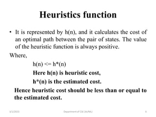 Heuristics function
• It is represented by h(n), and it calculates the cost of
an optimal path between the pair of states. The value
of the heuristic function is always positive.
Where,
h(n) <= h*(n)
Here h(n) is heuristic cost,
h*(n) is the estimated cost.
Hence heuristic cost should be less than or equal to
the estimated cost.
3/1/2023 Department of CSE (AI/ML) 6
 