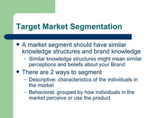 Target Market Segmentation A market segment should have similar knowledge structures and brand knowledge Similar knowledge structures might mean similar perceptions and beliefs about your Brand There are 2 ways to segment Descriptive: characteristics of the individuals in the market Behavioral: grouped by how individuals in the market perceive or use the product 