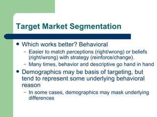 Target Market Segmentation Which works better? Behavioral Easier to match perceptions (right/wrong) or beliefs (right/wrong) with strategy (reinforce/change).  Many times, behavior and descriptive go hand in hand Demographics may be basis of targeting, but tend to represent some underlying behavioral reason In some cases, demographics may mask underlying differences 