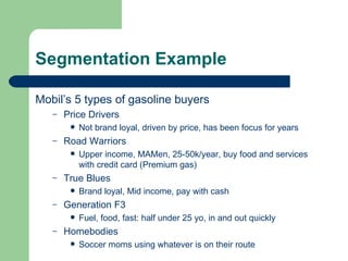 Segmentation Example Mobil’s 5 types of gasoline buyers Price Drivers Not brand loyal, driven by price, has been focus for years Road Warriors Upper income, MAMen, 25-50k/year, buy food and services with credit card (Premium gas) True Blues Brand loyal, Mid income, pay with cash Generation F3 Fuel, food, fast: half under 25 yo, in and out quickly Homebodies Soccer moms using whatever is on their route 
