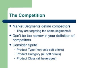The Competition Market Segments define competitors They are targeting the same segments  Don’t be too narrow in your definition of competitors Consider Sprite Product Type (non-cola soft drinks) Product Category (all soft drinks) Product Class (all beverages) 