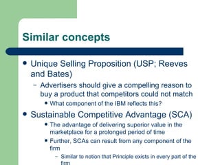Similar concepts Unique Selling Proposition (USP; Reeves and Bates) Advertisers should give a compelling reason to buy a product that competitors could not match What component of the IBM reflects this? Sustainable Competitive Advantage (SCA) The advantage of delivering superior value in the marketplace for a prolonged period of time Further, SCAs can result from any component of the firm Similar to notion that Principle exists in every part of the firm 