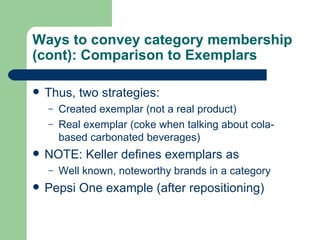 Ways to convey category membership (cont): Comparison to Exemplars Thus, two strategies: Created exemplar (not a real product) Real exemplar (coke when talking about cola-based carbonated beverages) NOTE: Keller defines exemplars as Well known, noteworthy brands in a category Pepsi One example (after repositioning) 