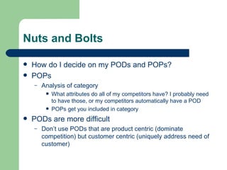 Nuts and Bolts How do I decide on my PODs and POPs? POPs Analysis of category What attributes do all of my competitors have? I probably need to have those, or my competitors automatically have a POD POPs get you included in category PODs are more difficult Don’t use PODs that are product centric (dominate competition) but customer centric (uniquely address need of customer) 