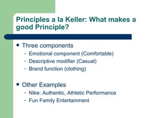 Principles a la Keller: What makes a good Principle? Three components Emotional component (Comfortable) Descriptive modifier (Casual) Brand function (clothing) Other Examples Nike: Authentic, Athletic Performance Fun Family Entertainment 