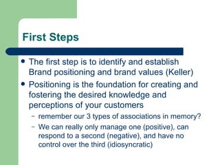 First Steps The first step is to identify and establish Brand positioning and brand values (Keller) Positioning is the foundation for creating and fostering the desired knowledge and perceptions of your customers remember our 3 types of associations in memory? We can really only manage one (positive), can respond to a second (negative), and have no control over the third (idiosyncratic) 