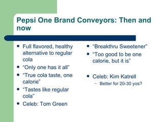 Pepsi One Brand Conveyors: Then and now Full flavored, healthy alternative to regular cola “ Only one has it all” “ True cola taste, one calorie” “ Tastes like regular cola” Celeb: Tom Green “ Breakthru Sweetener” “ Too good to be one calorie, but it is” Celeb: Kim Katrell Better for 20-30 yos? 