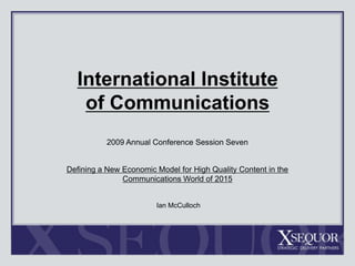 International Institute of Communications 2009 Annual Conference Session Seven Defining a New Economic Model for High Quality Content in the  Communications World of 2015  Ian McCulloch 