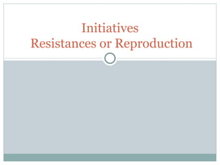 Initiatives  Resistances or Reproduction 