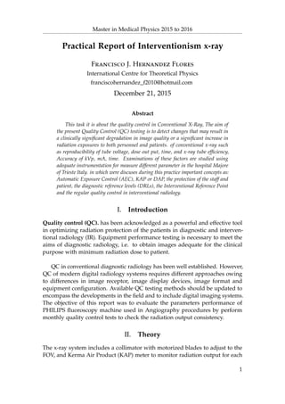 Master in Medical Physics 2015 to 2016
Practical Report of Interventionism x-ray
Francisco J. Hernandez Flores
International Centre for Theoretical Physics
franciscohernandez_f2010@hotmail.com
December 21, 2015
Abstract
This task it is about the quality control in Conventional X-Ray, The aim of
the present Quality Control (QC) testing is to detect changes that may result in
a clinically signiﬁcant degradation in image quality or a signiﬁcant increase in
radiation exposures to both personnel and patients. of conventional x-ray such
as reproducibility of tube voltage, dose out put, time, and x-ray tube efﬁciency,
Accuracy of kVp, mA, time. Examinations of these factors are studied using
adequate instrumentation for measure different parameter in the hospital Majore
of Trieste Italy. in which were discuses during this practice important concepts as:
Automatic Exposure Control (AEC), KAP or DAP, the protection of the staff and
patient, the diagnostic reference levels (DRLs), the Interventional Reference Point
and the regular quality control in interventional radiology.
I. Introduction
Quality control (QC). has been acknowledged as a powerful and effective tool
in optimizing radiation protection of the patients in diagnostic and interven-
tional radiology (IR). Equipment performance testing is necessary to meet the
aims of diagnostic radiology, i.e. to obtain images adequate for the clinical
purpose with minimum radiation dose to patient.
QC in conventional diagnostic radiology has been well established. However,
QC of modern digital radiology systems requires different approaches owing
to differences in image receptor, image display devices, image format and
equipment conﬁguration. Available QC testing methods should be updated to
encompass the developments in the ﬁeld and to include digital imaging systems.
The objective of this report was to evaluate the parameters performance of
PHILIPS ﬂuoroscopy machine used in Angiography procedures by perform
monthly quality control tests to check the radiation output consistency.
II. Theory
The x-ray system includes a collimator with motorized blades to adjust to the
FOV, and Kerma Air Product (KAP) meter to monitor radiation output for each
1
 