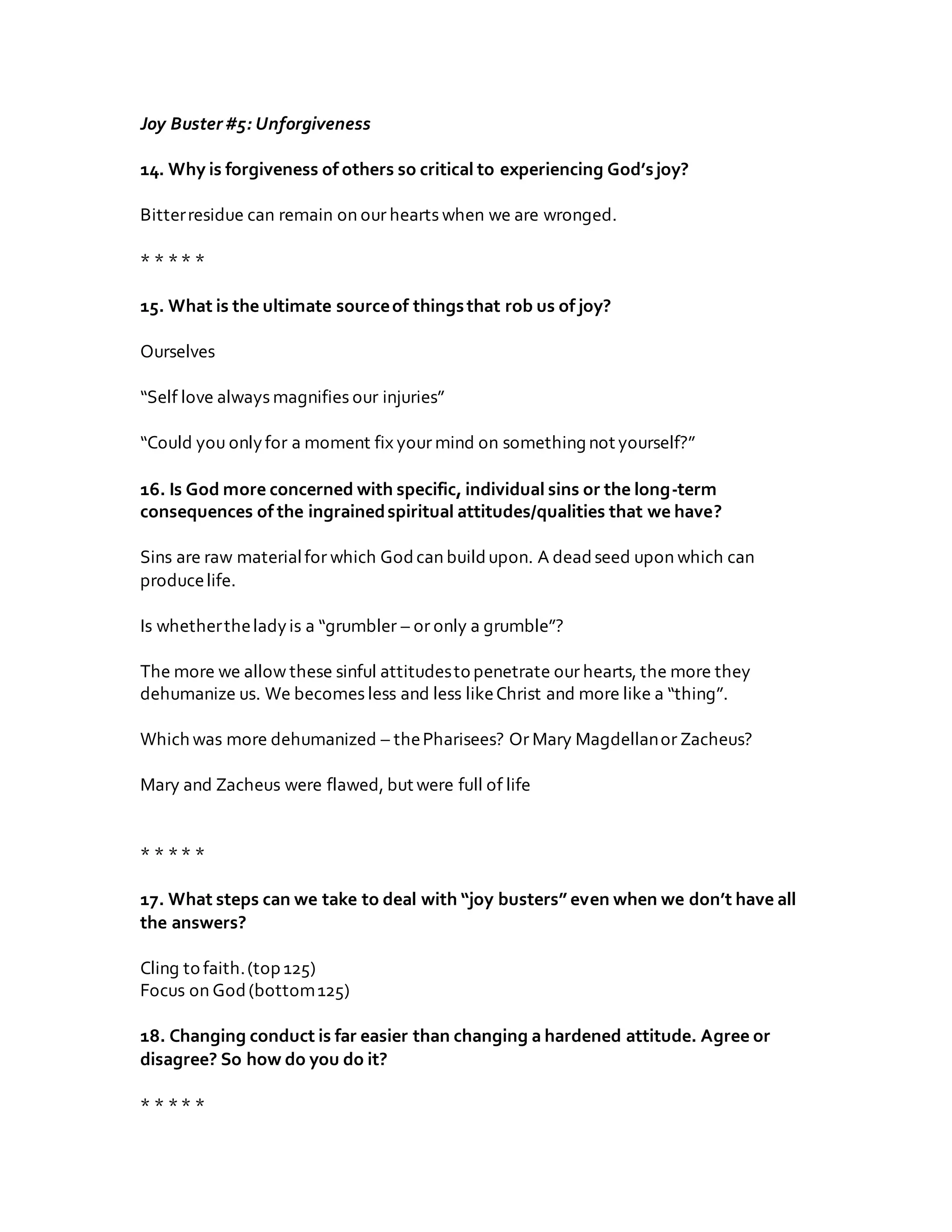 Joy Buster#5: Unforgiveness
14. Why is forgiveness of others so critical to experiencing God’sjoy?
Bitterresidue can remain on our hearts when we are wronged.
* * ** *
15. What is the ultimate sourceof thingsthat rob us of joy?
Ourselves
“Self love always magnifies our injuries”
“Could you onlyfor a moment fix your mind on something not yourself?”
16. Is God more concerned with specific, individual sins or the long-term
consequences of the ingrainedspiritual attitudes/qualities that we have?
Sins are raw materialfor which Godcan buildupon. A deadseed upon which can
producelife.
Is whethertheladyis a “grumbler – or only a grumble”?
The more we allow these sinful attitudesto penetrate our hearts, the more they
dehumanize us. We becomes less and less likeChrist and more like a “thing”.
Which was more dehumanized – thePharisees? Or Mary Magdellanor Zacheus?
Mary and Zacheus were flawed, but were full of life
* * ** *
17. What steps can we take to deal with “joy busters” even when we don’t have all
the answers?
Cling to faith.(top 125)
Focus on God(bottom125)
18. Changing conduct is far easier than changing a hardened attitude. Agree or
disagree? So how do you do it?
* * ** *
 
