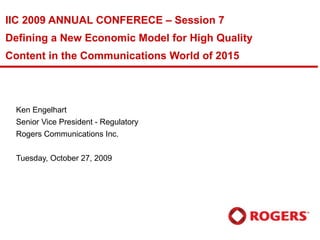 IIC 2009 ANNUAL CONFERECE – Session 7 Defining a New Economic Model for High Quality Content in the Communications World of 2015 Ken Engelhart Senior Vice President - Regulatory Rogers Communications Inc. Tuesday, October 27, 2009  