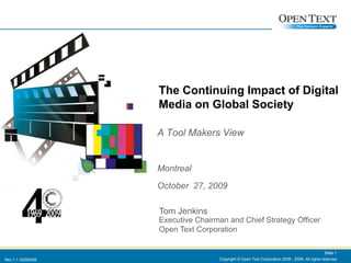 Copyright © Open Text Corporation 2008 - 2009. All rights reserved. Slide 1 The Continuing Impact of Digital Media on Global Society A Tool Makers View Montreal October  27, 2009 Tom Jenkins Executive Chairman and Chief Strategy Officer Open Text Corporation Tom JenkinsExecutive Chairman and Chief Strategy OfficerOpen Text Corporation Slide 1 Rev 1.1 02092009 