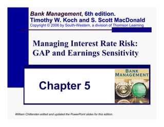 Bank Management, 6th edition.
                Management
           Timothy W. Koch and S. Scott MacDonald
           Copyright © 2006 by South-Western, a division of Thomson Learning




             Managing Interest Rate Risk:
             GAP and Earnings Sensitivity



                  Chapter 5

William Chittenden edited and updated the PowerPoint slides for this edition.
 