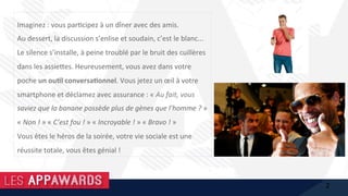 Imaginez	:	vous	par1cipez	à	un	dîner	avec	des	amis.		
Au	dessert,	la	discussion	s’enlise	et	soudain,	c’est	le	blanc...		
Le	silence	s’installe,	à	peine	troublé	par	le	bruit	des	cuillères	
dans	les	assie@es.	Heureusement,	vous	avez	dans	votre	
poche	un	ou%l	conversa%onnel.	Vous	jetez	un	œil	à	votre	
smartphone	et	déclamez	avec	assurance	:	«	Au	fait,	vous	
saviez	que	la	banane	possède	plus	de	gènes	que	l’homme	?	»	
«	Non	!	»	«	C’est	fou	!	»	«	Incroyable	!	»	«	Bravo	!	»		
Vous	êtes	le	héros	de	la	soirée,	votre	vie	sociale	est	une	
réussite	totale,	vous	êtes	génial	!	
2
 