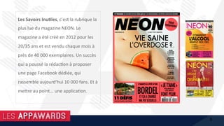 Les	Savoirs	Inu%les,	c’est	la	rubrique	la	
plus	lue	du	magazine	NEON.	Le	
magazine	a	été	créé	en	2012	pour	les	
20/35	ans	et	est	vendu	chaque	mois	à	
près	de	40	000	exemplaires.	Un	succès	
qui	a	poussé	la	rédac1on	à	proposer	
une	page	Facebook	dédiée,	qui	
rassemble	aujourd’hui	10	000	fans.	Et	à	
me@re	au	point...	une	applica1on.	
5
 