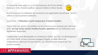 A	la	base	de	ce@e	appli,	il	y	a	4	informa1ciens	de	Prisma	Media	:		
Stéphane	Virte,	Hamdi	Laadhari,	Sylvain	Duﬂot	et	Chloé	Vezole.		
	
Ils	ont	proposé	à	la	rédac1on	de	construire	une	applica1on	dynamique,	facile	à	
u1liser	et	furieusement	addic1ve.		
	
Le	principe	:	l’u%lisateur	reçoit	chaque	jour	5	Savoirs	Inu%les.		
	
Il	peut	liker	ces	savoirs,	les	publier	sur	les	réseaux	ou	les	envoyer	par	mail	à	un	
pote.	Un	top	10	des	Savoirs	Inu%les	les	plus	appréciés	par	les	u1lisateurs	est	
également	disponible.	
	
L’applica1on	a	été	développée	sur	Android	en	Kotlin.	Sur	iOS,	les	développeurs	
ont	choisi	Swif,	le	tout	nouveau	langage	d’Apple.	Le	Back	oﬃce	est	
intégralement	géré	par	les	journalistes,	qui	sélec1onnent	chaque	jour	les	
Savoirs	Inu1les.	
6
 