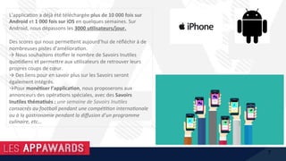 L’applica1on	a	déjà	été	téléchargée	plus	de	10	000	fois	sur	
Android	et	1	000	fois	sur	iOS	en	quelques	semaines.	Sur	
Android,	nous	dépassons	les	3000	u%lisateurs/jour.	
	
Des	scores	qui	nous	perme@ent	aujourd’hui	de	réﬂéchir	à	de	
nombreuses	pistes	d’améliora1on.		
→	Nous	souhaitons	étoﬀer	le	nombre	de	Savoirs	Inu1les	
quo1diens	et	perme@re	aux	u1lisateurs	de	retrouver	leurs	
propres	coups	de	cœur.	
→	Des	liens	pour	en	savoir	plus	sur	les	Savoirs	seront	
également	intégrés.	
→Pour	moné%ser	l’applica%on,	nous	proposerons	aux	
annonceurs	des	opéra1ons	spéciales,	avec	des	Savoirs	
Inu%les	théma%sés	:	une	semaine	de	Savoirs	InuHles	
consacrés	au	football	pendant	une	compéHHon	internaHonale	
ou	à	la	gastronomie	pendant	la	diﬀusion	d’un	programme	
culinaire,	etc…	
7
 