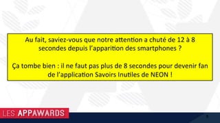 Au	fait,	saviez-vous	que	notre	a@en1on	a	chuté	de	12	à	8	
secondes	depuis	l’appari1on	des	smartphones	?		
	
Ça	tombe	bien	:	il	ne	faut	pas	plus	de	8	secondes	pour	devenir	fan	
de	l’applica1on	Savoirs	Inu1les	de	NEON	!	
8
 