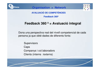 Organisation = Network
           AVALUACIÓ DE COMPETÈNCIES
                     Feedback 360º


     Feedback 360 º = Avaluació integral

Dona una perspectiva real del nivell competencial de cada
persona ja que obté dades de diferents fonts:

    Supervisors
    Caps
    Companys i col.laboradors
    Clients (interns /externs)
 