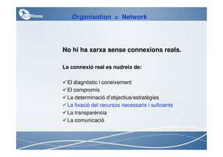 Organisation = Network




No hi ha xarxa sense connexions reals.

La connexió real es nudreix de:

 El diagnòstic i coneixement
 El compromís
 La determinació d’objectius/estratègies
 La fixació del recursos necessaris i suficients
 La transparència
 La comunicació
 