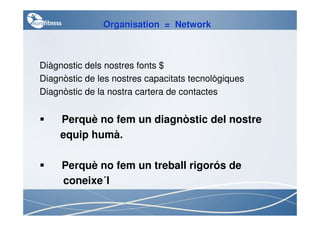 Organisation = Network



Diàgnostic dels nostres fonts $
Diagnòstic de les nostres capacitats tecnològiques
Diagnòstic de la nostra cartera de contactes


     Perquè no fem un diagnòstic del nostre
     equip humà.

     Perquè no fem un treball rigorós de
            ´
     coneixe´l
 