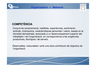 Organisation = Network




COMPETÈNCIA
Conjunt de coneixements, habilitats, experiències, sentiments ,
actituds, motivacions, carácterístiques personals i valors, basats en la
idoneitat demostrada, associada a un desenvolupament superior del
treballador i de l’organització, en corresponència a les exigències
productives, tècniques i de serveis.

Observables, mesurables i amb una clara contribució als objectius de
l’organitació.
 