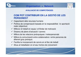 Organisation = Network
             AVALUACIÓ DE COMPETÈNCIES

COM POT CONTRIBUIR EN LA GESTIÓ DE LES
PERSONES?
Capacitació dels recursos humans
Política de compensació basada en la resposabilitat i/o aportació
reals (objectius)
Millorar el treball en equip i el llindar de motivació
Disseny de plans d’actuació i carrera
Millora de les relacions jeràrquiques i ineterpersonals
Millora la comunicació entre colaboradors i entre persones de
diferent grau jeràrquic
Facilita la incorporació de canvis en el lloc de treball
Situa al treballador en el seu horitzo de creixement
 