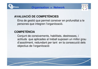 Organisation = Network


AVALUACIÓ DE COMPETÈNCIES
  Eina de gestió que permet coneixer en profunditat a le
  persones que integren l’organització.

COMPETÈNCIA
  Conjunt de coneixements, habilitats, destresses, i
  actituds que aplicades al treball suposen un millor grau
  d’assoliment, redundant per tant en la consecució dels
  objectius de l’organització
 