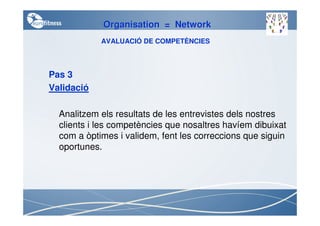 Organisation = Network
            AVALUACIÓ DE COMPETÈNCIES



Pas 3
Validació

  Analitzem els resultats de les entrevistes dels nostres
  clients i les competències que nosaltres havíem dibuixat
  com a òptimes i validem, fent les correccions que siguin
  oportunes.
 