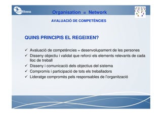 Organisation = Network
             AVALUACIÓ DE COMPETÈNCIES



QUINS PRINCIPIS EL REGEIXEN?

 Avaluació de competències = desenvolupament de les persones
 Disseny objectiu i validat que reforci els elements relevants de cada
 lloc de treball
 Disseny i comunicació dels objectius del sistema
 Compromís i participació de tots els treballadors
 Lideratge compromès pels responsables de l’organització
 