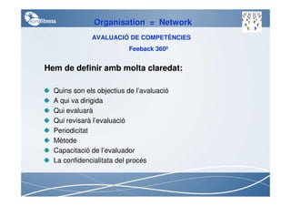 Organisation = Network
              AVALUACIÓ DE COMPETÈNCIES
                          Feeback 360º


Hem de definir amb molta claredat:

  Quins son els objectius de l’avaluació
  A qui va dirigida
  Qui evaluarà
  Qui revisarà l’evaluació
  Periodicitat
  Mètode
  Capacitació de l’evaluador
  La confidencialitata del procés
 