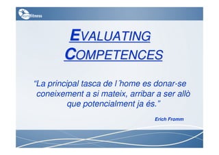 EVALUATING
        COMPETENCES
“La principal tasca de l´home es donar-se
 coneixement a si mateix, arribar a ser allò
          que potencialment ja és.”
                                  Erich Fromm
 