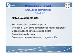Organisation = Network
            AVALUACIÓ DE COMPETÈNCIES
                      Feeback 360º


FETA L’AVALUACIÓ CAL

Ser honest amb els seus objectius
Verificar el GAP entre competències reals i desitjades
Disseny accions correctores i de millora
Comunicació a l’evaluat
Compromís personals (evaluat i organització)
 