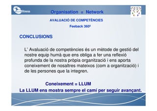 Organisation = Network
              AVALUACIÓ DE COMPETÈNCIES
                        Feeback 360º


CONCLUSIONS

  L’ Avaluació de competències és un mètode de gestió del
  nostre equip humà que ens obliga a fer una reflexió
  profunda de la nostra pròpia organització i ens aporta
  coneixement de nosaltres mateixos (com a organització) i
  de les persones que la integren.

          Coneixement = LLUM
La LLUM ens mostra sempre el camí per seguir avançant.
 