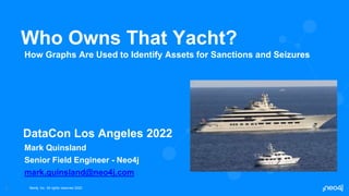 Neo4j, Inc. All rights reserved 2022
1
Who Owns That Yacht?
How Graphs Are Used to Identify Assets for Sanctions and Seizures
DataCon Los Angeles 2022
Mark Quinsland
Senior Field Engineer - Neo4j
mark.quinsland@neo4j.com
 