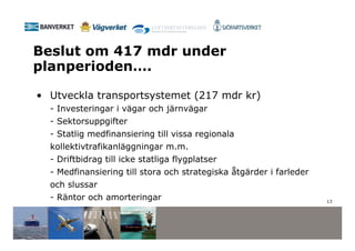 Beslut om 417 mdr under
planperioden….

• Utveckla transportsystemet (217 mdr kr)
  - Investeringar i vägar och järnvägar
  - Sektorsuppgifter
  - Statlig medfinansiering till vissa regionala
  kollektivtrafikanläggningar m.m.
  - Driftbidrag till icke statliga flygplatser
  - Medfinansiering till stora och strategiska åtgärder i farleder
  och slussar
  - Räntor och amorteringar                                          13
 