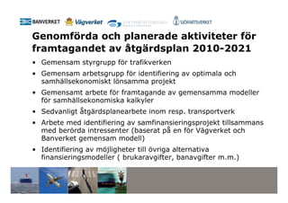 Genomförda och planerade aktiviteter för
framtagandet av åtgärdsplan 2010-2021
• Gemensam styrgrupp för trafikverken
• Gemensam arbetsgrupp för identifiering av optimala och
  samhällsekonomiskt lönsamma projekt
• Gemensamt arbete för framtagande av gemensamma modeller
  för samhällsekonomiska kalkyler
• Sedvanligt åtgärdsplanearbete inom resp. transportverk
• Arbete med identifiering av samfinansieringsprojekt tillsammans
  med berörda intressenter (baserat på en för Vägverket och
  Banverket gemensam modell)
• Identifiering av möjligheter till övriga alternativa
  finansieringsmodeller ( brukaravgifter, banavgifter m.m.)
 