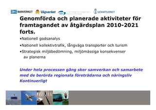 Genomförda och planerade aktiviteter för
framtagandet av åtgärdsplan 2010-2021
forts.
•Nationell godsanalys
•Nationell kollektivtrafik, långväga transporter och turism
•Strategisk miljöbedömning, miljömässiga konsekvenser
  av planerna


Under hela processen gång sker samverkan och samarbete
med de berörda regionala företrädarna och näringsliv
Kontinuerligt
 