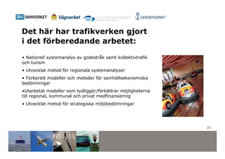 Det här har trafikverken gjort
i det förberedande arbetet:

• Nationell systemanalys av godsstråk samt kollektivtrafik
och turism
• Utvecklat metod för regionala systemanalyser
• Förberett modeller och metoder för samhällsekonomiska
bedömningar
•Utarbetat modeller som tydliggör/förbättrar möjligheterna
till regional, kommunal och privat medfinansiering
• Utvecklat metod för strategiska miljöbedömningar




                                                             23
 
