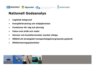 Nationell Godsanalys
•   Logistisk bakgrund

•   Energiförbrukning och miljöpåverkan

•   Funktioner för väg och järnväg

•   Fokus mot stråk och noder

•   Hamnar och kombiterminaler mycket viktiga

•   Målbild ett strategiskt transportslagsövergripande godsnät

•   Effektiviseringspotentialer
 