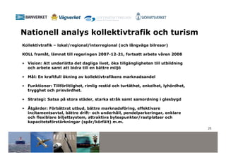 Nationell analys kollektivtrafik och turism
Kollektivtrafik – lokal/regional/interregional (och långväga bilresor)

KOLL framåt, lämnat till regeringen 2007-12-21, fortsatt arbete våren 2008

• Vision: Att underlätta det dagliga livet, öka tillgängligheten till utbildning
  och arbete samt att bidra till en bättre miljö

• Mål: En kraftfull ökning av kollektivtrafikens marknadsandel

• Funktioner: Tillförlitlighet, rimlig restid och turtäthet, enkelhet, lyhördhet,
  trygghet och prisvärdhet.

• Strategi: Satsa på stora städer, starka stråk samt samordning i glesbygd

• Åtgärder: Förbättrat utbud, bättre marknadsföring, effektivare
  incitamentsavtal, bättre drift- och underhåll, pendelparkeringar, enklare
  och flexiblare biljettsystem, attraktiva bytespunkter/rastplatser och
  kapacitetsförstärkningar (spår/körfält) m.m.
                                                                                    25
 