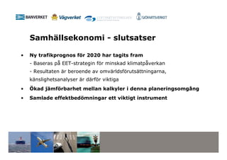 Samhällsekonomi - slutsatser

•   Ny trafikprognos för 2020 har tagits fram
    - Baseras på EET-strategin för minskad klimatpåverkan
    - Resultaten är beroende av omvärldsförutsättningarna,
    känslighetsanalyser är därför viktiga
•   Ökad jämförbarhet mellan kalkyler i denna planeringsomgång
•   Samlade effektbedömningar ett viktigt instrument
 