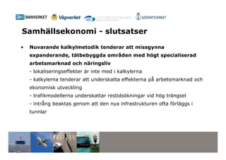 Samhällsekonomi - slutsatser
•   Nuvarande kalkylmetodik tenderar att missgynna
    expanderande, tätbebyggda områden med högt specialiserad
    arbetsmarknad och näringsliv
    - lokaliseringseffekter är inte med i kalkylerna
    - kalkylerna tenderar att underskatta effekterna på arbetsmarknad och
    ekonomisk utveckling
    - trafikmodellerna underskattar restidsökningar vid hög trängsel
    - intrång beaktas genom att den nya infrastrukturen ofta förläggs i
    tunnlar
 