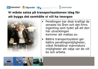 Vi måste satsa på transportsystemen idag för
att bygga det samhälle vi vill ha imorgon
                     • Pendlingen har ökat kraftigt de
                       senaste tio åren och det finns
                       ingenting som tyder på att den
                       här utvecklingen
                       kommer att mattas av.
                     • Bättre transportsystem ger
                       bättre pendlingsmöjligheter,
                       vilket förbättrar människors
                       möjligheter att välja var de vill
                       bo och arbeta.
 