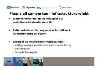 Finansiell samverkan i infrastrukturprojekt
•   Trafikverkens förslag till möjlighet att
    periodisera kostnader över tid


•   Aktivt arbete av län, regioner och trafikverk
    för identifiering av objekt


•   Exempel på medfinansieringslösningar:
    - statliga anslag i kombination med direkta bidrag
    - trafikavgifter
    - förhöjda banavgifter
 