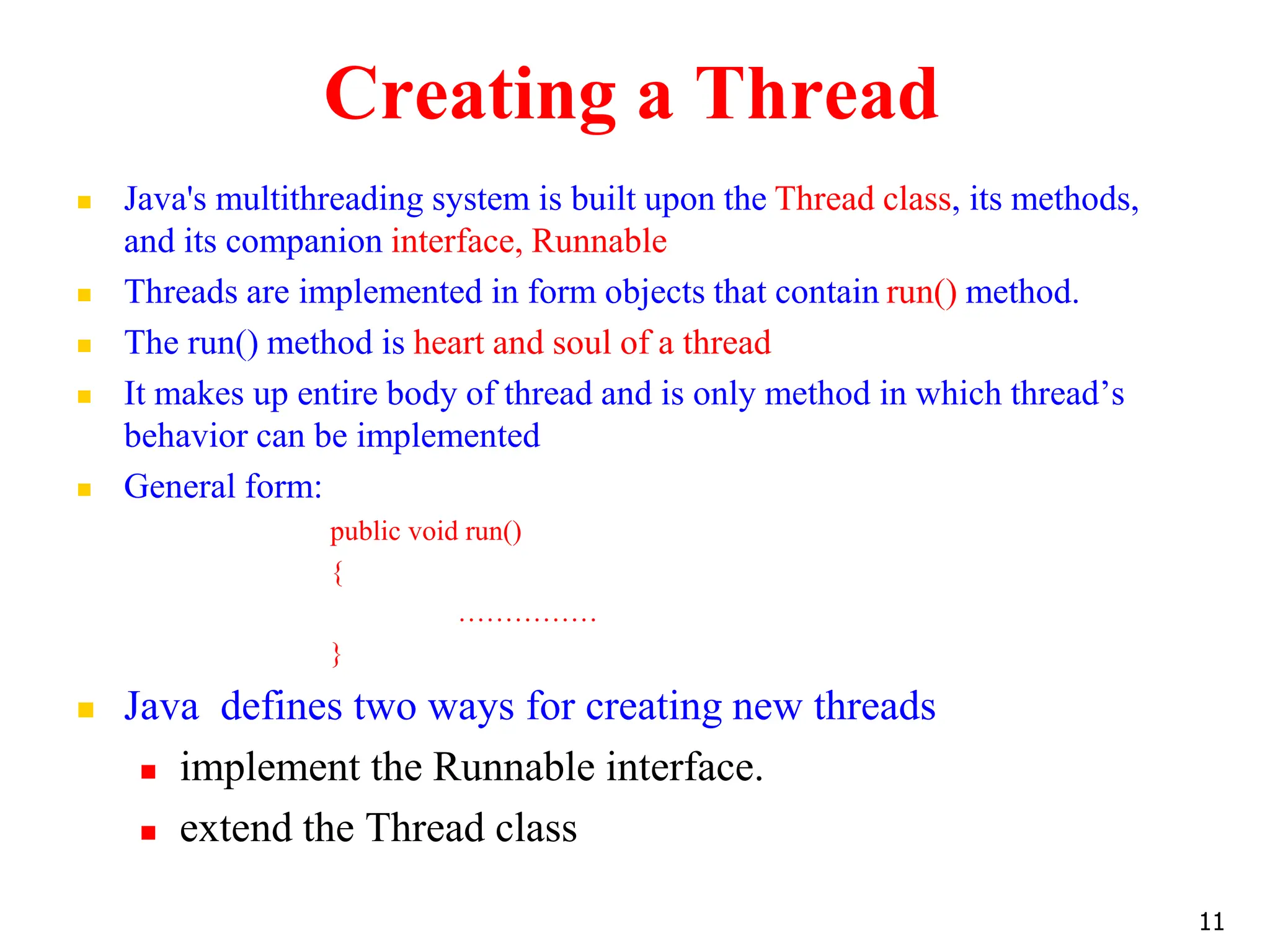 Creating a Thread
 Java's multithreading system is built upon the Thread class, its methods,
and its companion interface, Runnable
 Threads are implemented in form objects that contain run() method.
 The run() method is heart and soul of a thread
 It makes up entire body of thread and is only method in which thread’s
behavior can be implemented
 General form:
public void run()
{
……………
}
 Java defines two ways for creating new threads
 implement the Runnable interface.
 extend the Thread class
11
 