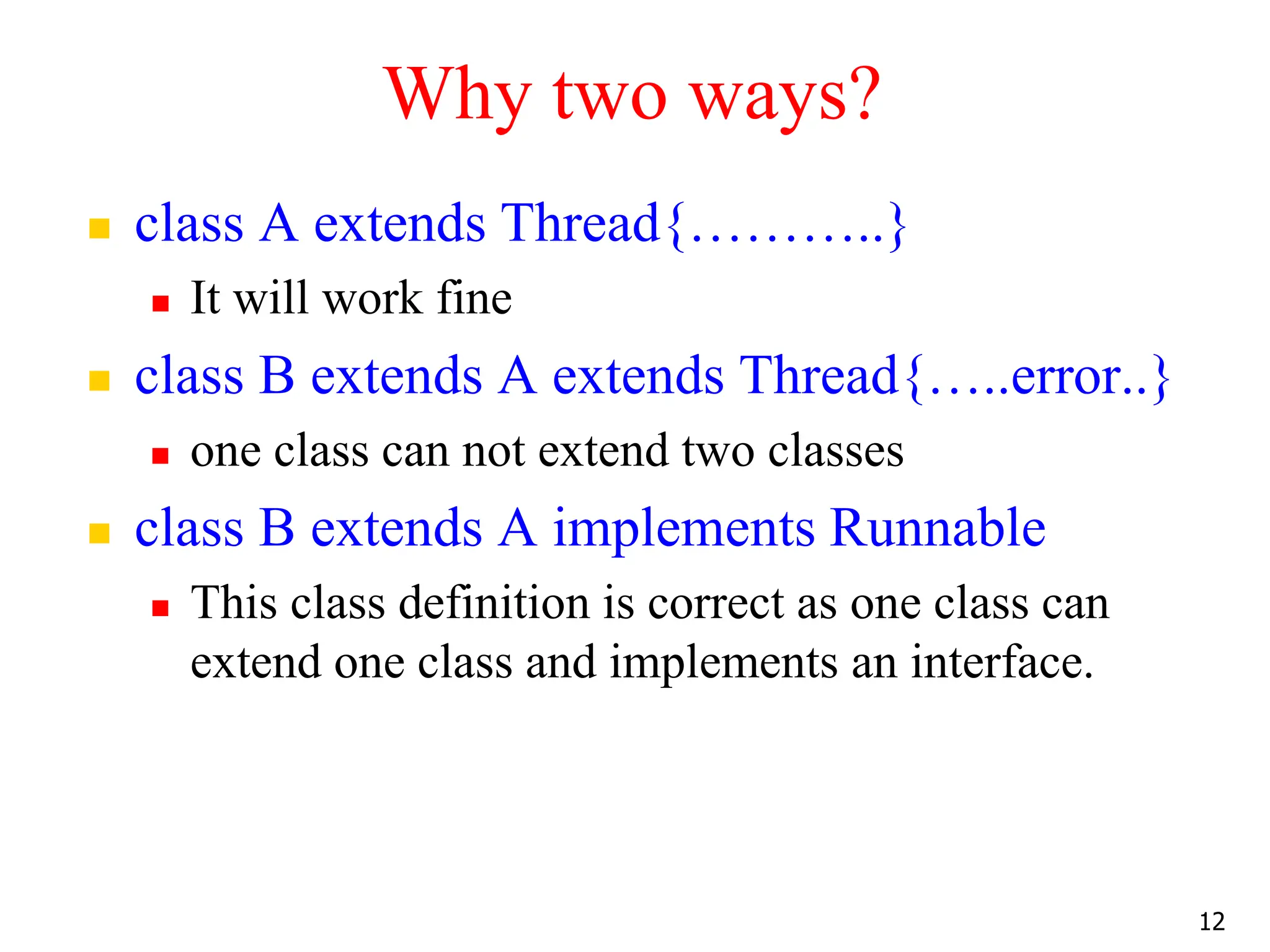 Why two ways?
 class A extends Thread{………..}
 It will work fine
 class B extends A extends Thread{…..error..}
 one class can not extend two classes
 class B extends A implements Runnable
 This class definition is correct as one class can
extend one class and implements an interface.
12
 