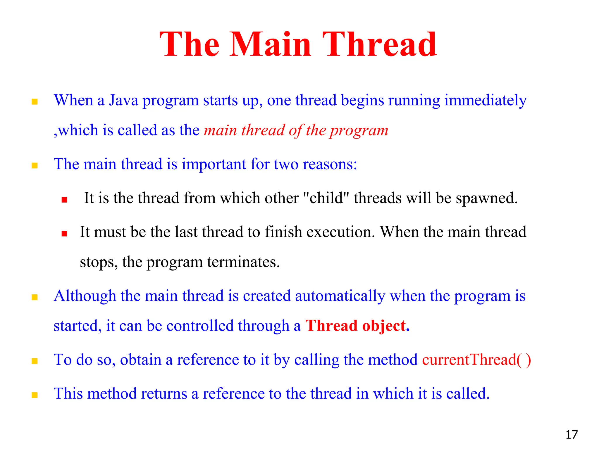 The Main Thread
 When a Java program starts up, one thread begins running immediately
,which is called as the main thread of the program
 The main thread is important for two reasons:
 It is the thread from which other "child" threads will be spawned.
 It must be the last thread to finish execution. When the main thread
stops, the program terminates.
 Although the main thread is created automatically when the program is
started, it can be controlled through a Thread object.
 To do so, obtain a reference to it by calling the method currentThread( )
 This method returns a reference to the thread in which it is called.
17
 